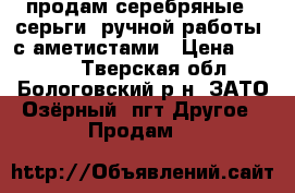 продам серебряные   серьги  ручной работы  с аметистами › Цена ­ 2 000 - Тверская обл., Бологовский р-н, ЗАТО Озёрный  пгт Другое » Продам   